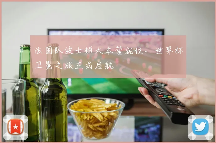 法国队波士顿大本营就位,世界杯卫冕之旅正式启航