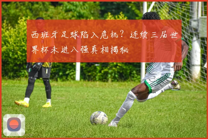 西班牙足球陷入危机？连续三届世界杯未进八强真相揭秘