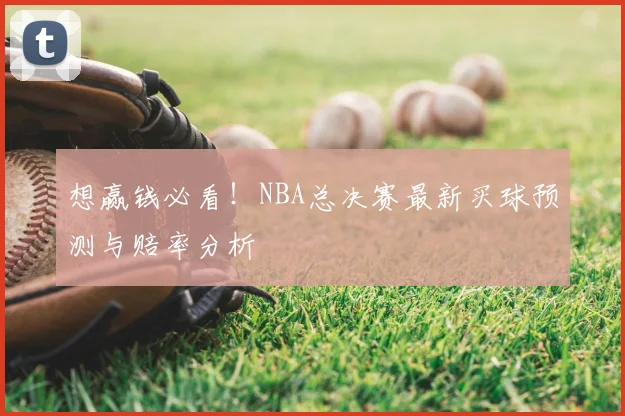 想赢钱必看！NBA总决赛最新买球预测与赔率分析
