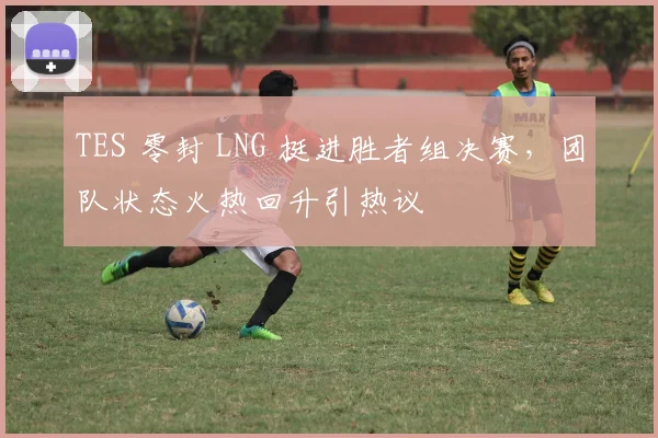TES 零封 LNG 挺进胜者组决赛,团队状态火热回升引热议