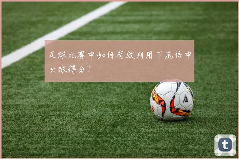 足球比赛中如何有效利用下底传中头球得分?