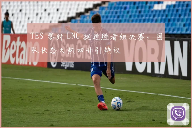 TES 零封 LNG 挺进胜者组决赛,团队状态火热回升引热议