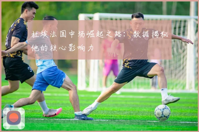 杜埃法国中场崛起之路:数据揭秘他的核心影响力